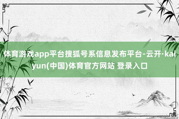 体育游戏app平台搜狐号系信息发布平台-云开·kaiyun(中国)体育官方网站 登录入口