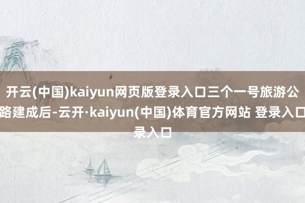 开云(中国)kaiyun网页版登录入口三个一号旅游公路建成后-云开·kaiyun(中国)体育官方网站 登录入口