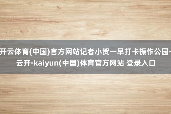 开云体育(中国)官方网站记者小贺一早打卡振作公园-云开·kaiyun(中国)体育官方网站 登录入口