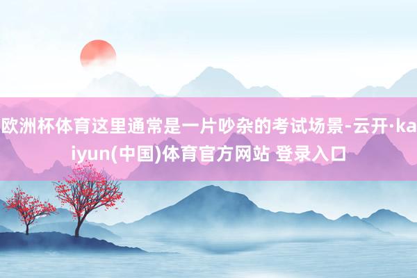 欧洲杯体育这里通常是一片吵杂的考试场景-云开·kaiyun(中国)体育官方网站 登录入口