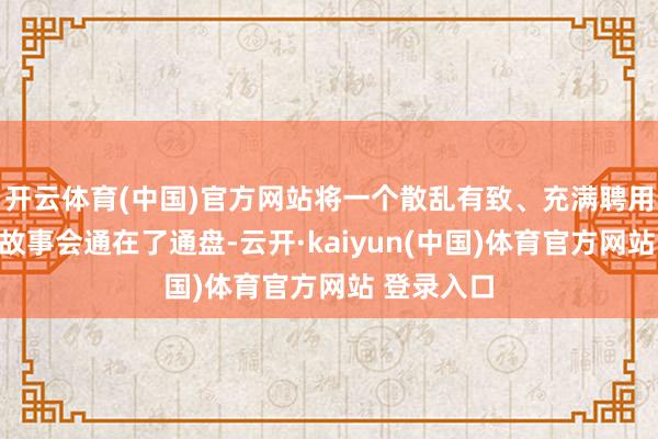 开云体育(中国)官方网站将一个散乱有致、充满聘用和成果的故事会通在了通盘-云开·kaiyun(中国)体育官方网站 登录入口