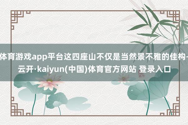 体育游戏app平台这四座山不仅是当然景不雅的佳构-云开·kaiyun(中国)体育官方网站 登录入口