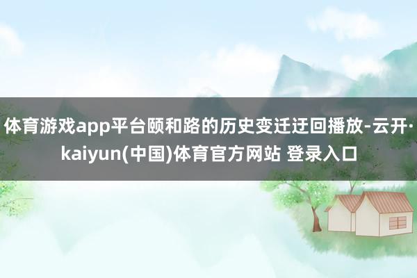 体育游戏app平台颐和路的历史变迁迂回播放-云开·kaiyun(中国)体育官方网站 登录入口