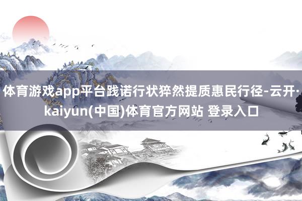 体育游戏app平台践诺行状猝然提质惠民行径-云开·kaiyun(中国)体育官方网站 登录入口